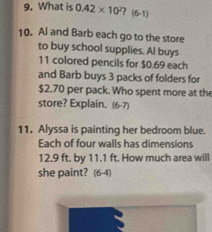 What is 0.42* 10^2 ? (6-1 
10. Al and Barb each go to the store 
to buy school supplies. Al buys
11 colored pencils for $0.69 each 
and Barb buys 3 packs of folders for
$2.70 per pack. Who spent more at the 
store? Explain. (6-7) 
11. Alyssa is painting her bedroom blue. 
Each of four walls has dimensions
12.9 ft. by 11.1 ft. How much area will 
she paint? (6-4)