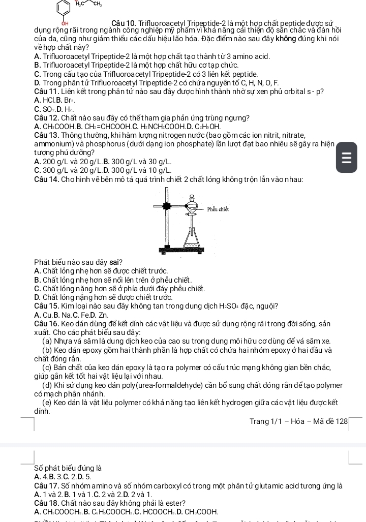 OH Câu 10. Trifluoroacetyl Tripeptide-2 là một hợp chất peptide được sử
dụng rộng rãi trong ngành công nghiệp mỹ phẩm vì khả năng cải thiện độ sằn chắc và đàn hồi
của da, cũng như giảm thiểu các dấu hiệu lão hóa. Đặc điểm nào sau đây không đúng khi nói
về hợp chất này?
A. Trifluoroacetyl Tripeptide-2 là một hợp chất tạo thành từ 3 amino acid.
B. Trifluoroacetyl Tripeptide-2 là một hợp chất hữu cơ tạp chức.
C. Trong cấu tạo của Trifluoroa cetyl Tripeptide-2 có 3 liên kết peptide.
D. Trong phân tử Trifluoroacetyl Tripeptide-2 có chứa nguyên tố C, H, N, O, F.
Câu 11. Liên kết trong phân tử nào sau đây được hình thành nhờ sự xen phủ orbital s - p?
A. HCl.B. Br₂.
C. SO₂.D. H₂.
Câu 12. Chất nào sau đây có thể tham gia phản ứng trùng ngưng?
A. CH₃COOH.B. CH_2=C CHCOOH.C. H₂NCH₂COOH. D. C₂H₅OH
Câu 13. Thông thường, khi hàm lượng nitrogen nước (bao gồm các ion nitrit, nitrate,
ammonium) và phosphorus (dưới dạng ion phosphate) lần lượt đạt bao nhiêu sẽ gây ra hiện
tượng phú dưỡng?
A. 200 g/L và 20 g/L.B. 300 g/L và 30 g/L.

C. 300 g/L và 20 g/L.D. 300 g/L và 10 g/L.
Câu 14. Cho hình vẽ bên mô tả quá trình chiết 2 chất lỏng không trộn lần vào nhau:
Phát biểu nào sau đây sai?
A. Chất lỏng nhẹ hơn sẽ được chiết trước.
B. Chất lỏng nhẹ hơn sẽ nổi lên trên ở phẫu chiết.
C. Chất lỏng nặng hơn sẽ ở phía dưới đáy phều chiết.
D. Chất lỏng nặng hơn sẽ được chiết trước.
Câu 15. Kim loại nào sau đây không tan trong dung dịch H₂SO₄ đặc, nguội?
A. Cu.B. Na.C. Fe.D. Zn.
Câu 16. Keo dán dùng để kết dính các vật liệu và được sử dụng rộng rãi trong đời sống, sản
xuất. Cho các phát biểu sau đây:
(a) Nhựa vá săm là dung dịch keo của cao su trong dung môi hữu cơ dùng để vá săm xe.
(b) Keo dán epoxy gồm hai thành phần là hợp chất có chứa hai nhóm epoxy ở hai đầu và
chất đóng rắn.
(c) Bản chất của keo dán epoxy là tạo ra polymer có cấu trúc mạng không gian bền chắc,
giúp gắn kết tốt hai vật liệu lại với nhau.
(d) Khi sử dụng keo dán poly(urea-formaldehyde) cần bổ sung chất đóng rắn để tạo polymer
có mạch phân nhánh.
(e) Keo dán là vật liệu polymer có khả năng tạo liên kết hydrogen giữa các vật liệu được kết
dính.
Trang 1/1 - Hóa - Mã đề 128
Số phát biểu đúng là
A. 4.B. 3.C. 2.D. 5.
Câu 17. Số nhóm amino và số nhóm carboxyl có trong một phân tử glutamic acid tương ứng là
A. 1 và 2. B. 1 và 1.C. 2 và 2.D. 2 và 1.
Câu 18. Chất nào sau đây không phải là ester?
A. CH₃COOCH₃.B. C₃H₅COOCH₃.C. HCOOCH₃.D. CH₃COOH.