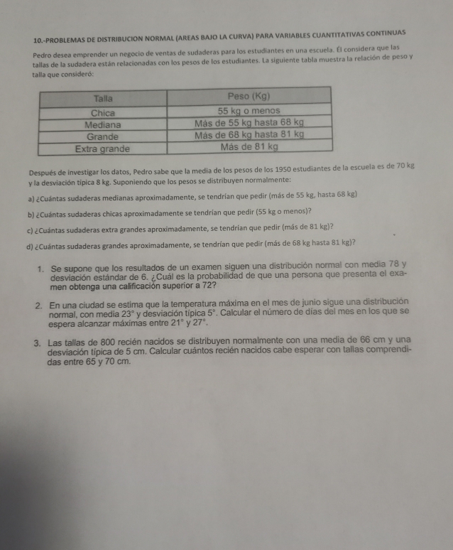 10.-PROBLEMAS DE DISTRIBUCION NORMAL (AREAS BAJO LA CURVA) PARA VARIABLES CUANTITATIVAS CONTINUAS
Pedro desea emprender un negocio de ventas de sudaderas para los estudiantes en una escuela. Él considera que las
tallas de la sudadera están relacionadas con los pesos de los estudiantes. La siguiente tabla muestra la relación de peso y
talla que consideró:
Después de investigar los datos, Pedro sabe que la media de los pesos de los 1950 estudiantes de la escuela es de 70 kg
y la desviación típica 8 kg. Suponiendo que los pesos se distribuyen normalmente:
a) ¿Cuántas sudaderas medianas aproximadamente, se tendrían que pedir (más de 55 kg, hasta 68 kg)
b) ¿Cuántas sudaderas chicas aproximadamente se tendrían que pedir (55 kg o menos)?
c) ¿Cuántas sudaderas extra grandes aproximadamente, se tendrían que pedir (más de 81 kg)?
d) ¿Cuántas sudaderas grandes aproximadamente, se tendrían que pedir (más de 68 kg hasta 81 kg)?
1. Se supone que los resultados de un examen siguen una distribución normal con media 78 y
desviación estándar de 6. ¿Cuál es la probabilidad de que una persona que presenta el exa-
men obtenga una calificación superior a 72?
2. En una ciudad se estima que la temperatura máxima en el mes de junio sigue una distribución
normal, con media 23° y desviación típica 5°. Calcular el número de días del mes en los que se
espera alcanzar máximas entre 21° y 27°.
3, Las tallas de 800 recién nacidos se distribuyen normalmente con una media de 66 cm y una
desviación típica de 5 cm. Calcular cuántos recién nacidos cabe esperar con tallas comprendi-
das entre 65 y 70 cm.