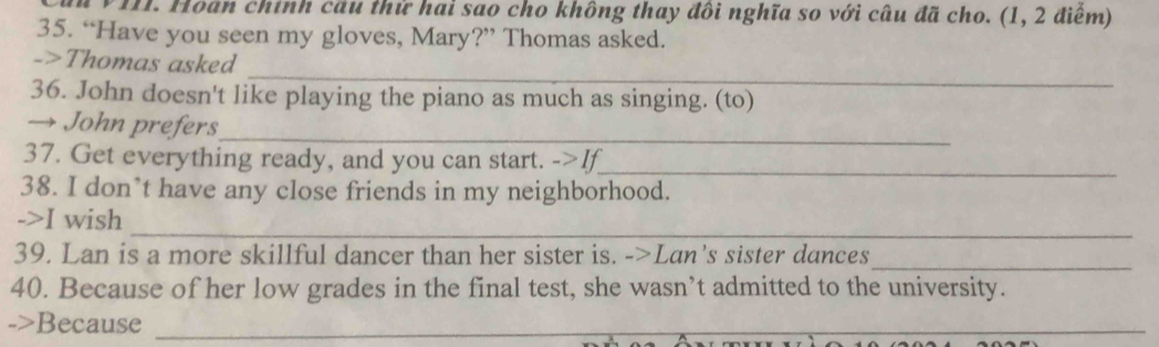 Hoán chính cầu thử hai sao cho không thay đôi nghĩa so với câu đã cho. (1, 2 điểm) 
35. “Have you seen my gloves, Mary?” Thomas asked. 
_ 
->Thomas asked 
36. John doesn't like playing the piano as much as singing. (to) 
→ John prefers 
_ 
37. Get everything ready, and you can start. ->If_ 
38. I don’t have any close friends in my neighborhood. 
_ 
->I wish 
39. Lan is a more skillful dancer than her sister is. ->Lan’s sister dances 
_ 
40. Because of her low grades in the final test, she wasn’t admitted to the university. 
->Because_