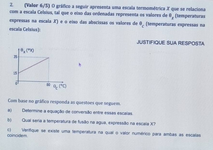 (Valor 6/5) O gráfico a seguir apresenta uma escala termométrica X que se relaciona
com a escala Celsius, tal que o eixo das ordenadas representa os valores de θ _x (temperaturas
expressas na escala X) e o eixo das abscissas os valores de θ _c (temperaturas expressas na
escala Celsius):
JUSTIFIQUE SUA RESPOSTA
Com base no gráfico responda as questoes que seguem.
a) Determine a equação de conversão entre essas escalas.
b) Qual seria a temperatura de fusão na agua, expressão na escala X?
c) Verifique se existe uma temperatura na qual o valor numérico para ambas as escalas
coincidem.