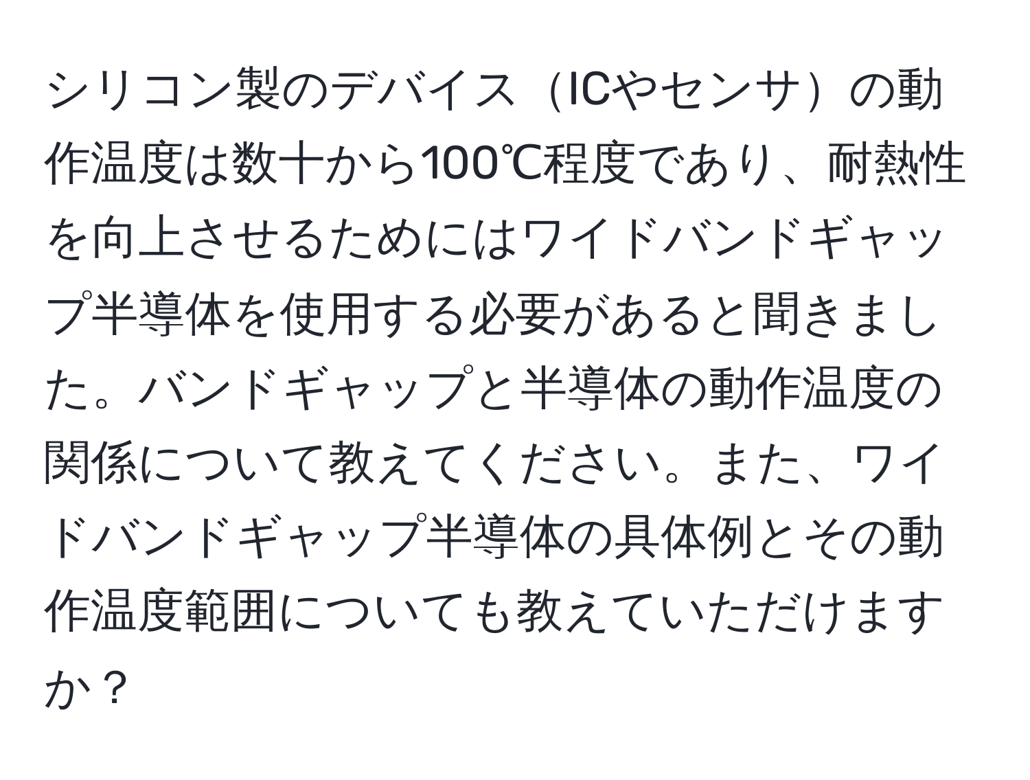シリコン製のデバイスICやセンサの動作温度は数十から100℃程度であり、耐熱性を向上させるためにはワイドバンドギャップ半導体を使用する必要があると聞きました。バンドギャップと半導体の動作温度の関係について教えてください。また、ワイドバンドギャップ半導体の具体例とその動作温度範囲についても教えていただけますか？