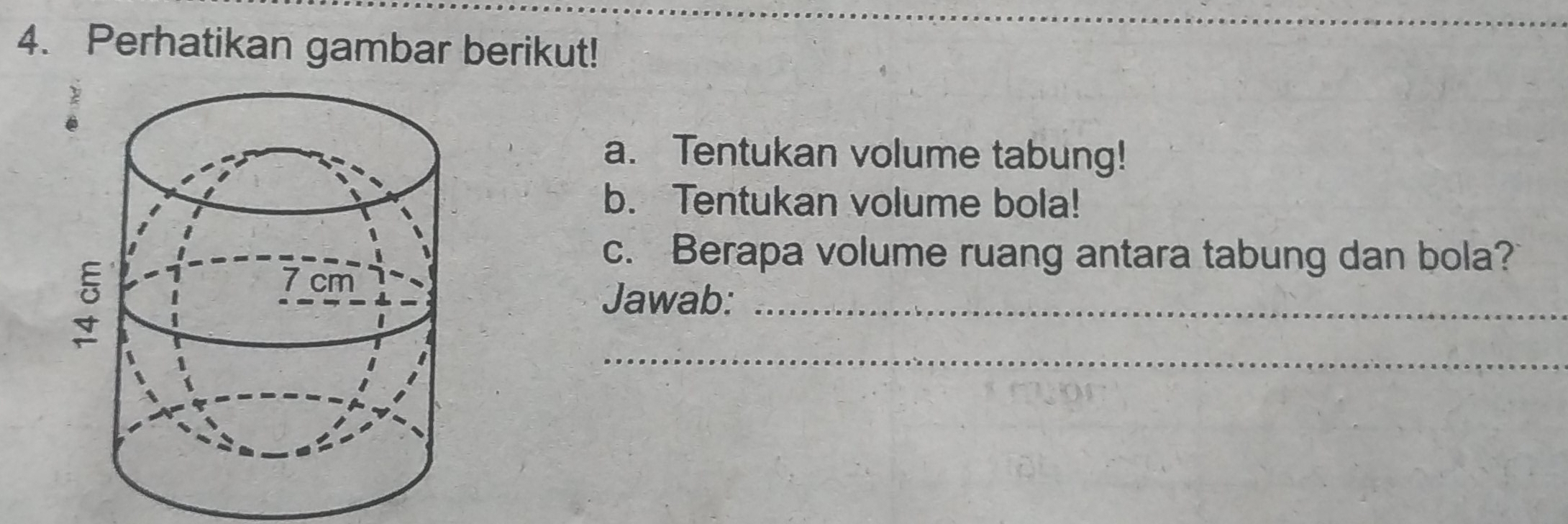 Perhatikan gambar berikut! 
a. Tentukan volume tabung! 
b. Tentukan volume bola! 
c. Berapa volume ruang antara tabung dan bola? 
Jawab:_ 
_