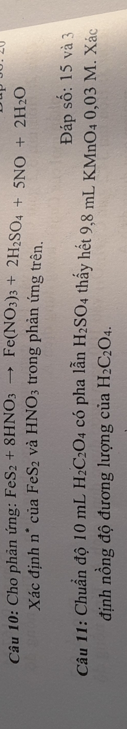 Cho phản ứng: FeS_2+8HNO_3to Fe(NO_3)_3+2H_2SO_4+5NO+2H_2O
Xác định n° * của FeS_2 và HNO_3 trong phản ứng trên. 
Đáp số: 15 và 3
Câu 11: Chuẩn độ 10 mL H_2C_2O_4 có pha lẫn H_2SO_4 thấy hết 9,8 mL KMnO4 0,03 M. Xác 
định nồng độ đương lượng của H_2C_2O_4.