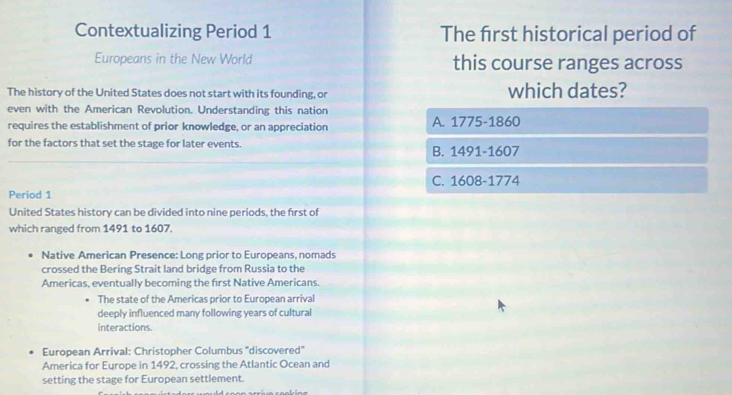 Contextualizing Period 1 The first historical period of
Europeans in the New World this course ranges across
The history of the United States does not start with its founding, or which dates?
even with the American Revolution. Understanding this nation
requires the establishment of prior knowledge, or an appreciation A. 1775-1860
for the factors that set the stage for later events.
B. 1491-1607
C. 1608-1774
Period 1
United States history can be divided into nine periods, the first of
which ranged from 1491 to 1607.
Native American Presence: Long prior to Europeans, nomads
crossed the Bering Strait land bridge from Russia to the
Americas, eventually becoming the first Native Americans.
The state of the Americas prior to European arrival
deeply influenced many following years of cultural
interactions.
European Arrival: Christopher Columbus 'discovered''
America for Europe in 1492, crossing the Atlantic Ocean and
setting the stage for European settlement.