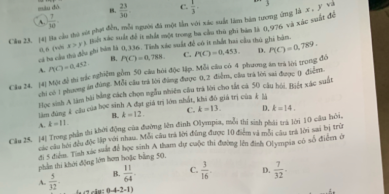 màu đỏ. B.  23/30 . C.  1/3 .
3
A. ) 7/30 .
Cầu 23. [4] Ba cầu thủ sút phạt đền, mỗi người đá một lần với xác suất làm bản tương ứng là x , Y và
0,6 (với x>y) a. Biết xác suất để ít nhất một trong ba cầu thủ ghi bản là 0,976 và xác suất đề
cả ba cầu thủ đều ghi bản là 0,336. Tính xác suất đề có ít nhất hai cầu thủ ghi bản.
D.
A. P(C)=0,452. B. P(C)=0,788. C. P(C)=0,453. P(C)=0,789.
Câu 24. [4] Một đề thi trắc nghiệm gồm 50 câu hỏi độc lập. Mỗi câu có 4 phương án trả lời trong đồ
chi có 1 phương án đúng. Mỗi câu trả lời đúng được 0,2 điểm, câu trả lời sai được () điễm.
Học sinh A làm bài bằng cách chọn ngẫu nhiên câu trả lời cho tất cả 50 câu hỏi, Biết xác suất
làm đủng k câu của học sinh A đạt giá trị lớn nhất, khi đó giá trị của k là
B. k=12.
A. k=11. C. k=13. D. k=14.
Câu 25. [4] Trong phần thi khởi động của đường lên đình Olympia, mỗi thí sinh phải trả lời 10 câu hỏi,
các câu hội đều độc lập với nhau. Mỗi câu trả lời đúng được 10 điểm và mỗi câu trả lời sai bị trừ
đi 5 điểm. Tính xác suất để học sinh A tham dự cuộc thi đường lên đỉnh Olympia có số điểm ở
phần thi khởi động lớn hơn hoặc bằng 50.
A.  5/32 . B.  11/64 . C.  3/16 . D.  7/32 .
ét (7 câu: 0-4-2-1