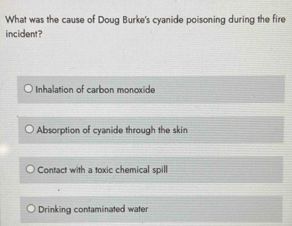 What was the cause of Doug Burke's cyanide poisoning during the fire
incident?
Inhalation of carbon monoxide
Absorption of cyanide through the skin
Contact with a toxic chemical spill
Drinking contaminated water