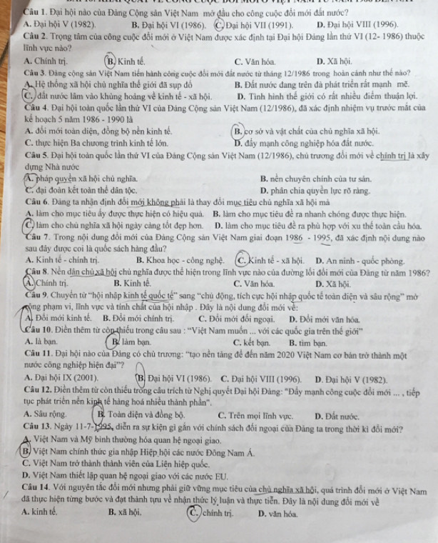 Đại hội nào của Đảng Cộng sản Việt Nam-mở đầu cho công cuộc đổi mới đất nước?
A. Đại hội V (1982). B. Đại hội VI (1986). C. Đại hội VII (1991). D. Đại hội VIII (1996).
Câu 2. Trọng tâm của công cuộc đổi mới ở Việt Nam được xác định tại Đại hội Đảng lần thứ VI (12- 1986) thuộc
lĩnh vực nào?
A. Chính trj. B. Kinh tế. C. Văn hóa. D. Xã hội.
Câu 3. Đảng cộng săn Việt Nam tiến hành công cuộc đổi mới đất nước từ tháng 12/1986 trong hoàn cảnh như thể nào?
A. Hệ thống xã hội chủ nghĩa thể giới đã sụp đổ B. Đất nước đang trên đã phát triển rắt mạnh mẽ.
C. đất nước lâm vào khủng hoảng về kinh tế - xã hội. D. Tình hình thế giới có rất nhiều điểm thuận lợi.
Câu 4. Đại hội toàn quốc lần thứ VI của Đảng Cộng sản Việt Nam (12/1986), đã xác định nhiệm vụ trước mắt của
kể hoạch 5 năm 1986 - 1990 là
A. đổi mới toàn diện, đồng bộ nền kinh tế. B. cơ sở và vật chất của chủ nghĩa xã hội.
C. thực hiện Ba chương trình kinh tế lớn. D. đẩy mạnh công nghiệp hóa đất nước.
Câu 5. Đại hội toàn quốc lần thứ VI của Đăng Cộng sản Việt Nam (12/1986), chủ trương đổi mới về chính trị là xây
dựng Nhà nước
A. pháp quyền xã hội chủ nghĩa. B. nền chuyên chính của tư sản.
C. đại đoàn kết toàn thể dân tộc. D. phân chia quyền lực rõ ràng
Câu 6. Đảng ta nhận định đổi mới không phải là thay đổi mục tiêu chủ nghĩa xã hội mà
A. làm cho mục tiêu ấy được thực hiện có hiệu quả. B. làm cho mục tiêu để ra nhanh chóng được thực hiện.
C làm cho chủ nghĩa xã hội ngày cảng tốt đẹp hơn. D. làm cho mục tiêu đề ra phù hợp với xu thế toàn cầu hóa.
Câu 7. Trong nội dung đổi mới của Đảng Cộng sản Việt Nam giai đoạn 1986 - 1995, đã xác định nội dung nào
sau đây được coi là quốc sách hàng đầu?
A. Kinh tế - chính trị. B. Khoa học - công nghệ. C. Kinh tế - xã hội. D. An ninh - quốc phòng.
Câu 8. Nền dân chủ xã hội chủ nghĩa được thể hiện trong lĩnh vực nào của đường lối đổi mới của Đăng từ năm 1986?
A. Chính trị B. Kinh tế. C. Văn hóa. D. Xã hội.
Cầu 9. Chuyển tử “hội nhập kinh tế quốc tế” sang “chủ động, tích cực hội nhập quốc tế toàn điện và sâu rộng” mở
ộng phạm vi, lĩnh vực và tính chất của hội nhập . Đây là nội dung đổi mới về:
Ai Đổi mới kinh tế. B. Đổi mới chính trị. C. Đổi mới đối ngoại. D. Đổi mới văn hóa,
Câu 10. Điễn thêm từ còn thiếu trong câu sau : “Việt Nam muồn ... với các quốc gia trên thế giới”
A. là bạn. Bể làm bạn. C. kết bạn. B. tim bạn.
Câu 11. Đại hội nào của Đảng có chủ trương: 'tạo nền tảng để đến năm 2020 Việt Nam cơ bản trở thành một
nước công nghiệp hiện đại''?
A. Đại hội IX (2001). Bị Đại hội VI (1986). C. Đại hội VIII (1996). D. Đại hội V (1982).
Câu 12. Điền thêm từ còn thiếu trong câu trích từ Nghị quyết Đại hội Đảng: "Đẩy mạnh công cuộc đổi mới ... , tiếp
tục phát triển nền kinh tế hàng hoá nhiều thành phần'.
A. Sâu rộng.  B. Toàn diện và đồng bộ. C. Trên mọi lĩnh vực. D. Đất nước.
Câu 13. Ngày 11-7-1995, diễn ra sự kiện gì gần với chính sách đối ngoại của Đảng ta trong thời kì đổi mới?
A. Việt Nam và Mỹ bình thường hóa quan hệ ngoại giao.
Bộ Việt Nam chính thức gia nhập Hiệp hội các nước Đông Nam Á.
C. Việt Nam trở thành thành viên của Liện hiệp quốc.
D. Việt Nam thiết lập quan hệ ngoại giao với các nước EU.
Câu 14. Với nguyên tắc đổi mới nhưng phải giữ vững mục tiêu của chủ nghĩa xã hội, quá trình đổi mới ở Việt Nam
đã thực hiện từng bước và đạt thành tựu về nhận thức lý luận và thực tiễn. Đây là nội dung đổi mới về
A. kinh tế. B. xã hội. C. chính trị. D. văn hóa.