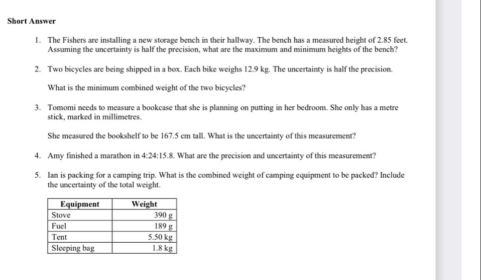 Short Answer 
1. The Fishers are installing a new storage bench in their hallway. The bench has a measured height of 2.85 feet. 
Assuming the uncertainty is half the precision, what are the maximum and minimum heights of the bench? 
2. Two bicycles are being shipped in a box. Each bike weighs 12.9 kg. The uncertainty is half the precision. 
What is the minimum combined weight of the two bicycles? 
3. Tomomi needs to measure a bookcase that she is planning on putting in her bedroom. She only has a metre 
stick, marked in millimetres. 
She measured the bookshelf to be 167.5 cm tall. What is the uncertainty of this measurement? 
4. Amy finished a marathon in 4:24:15.8. What are the precision and uncertainty of this measurement? 
5. Ian is packing for a camping trip. What is the combined weight of camping equipment to be packed? Include 
the uncertainty of the total weight.