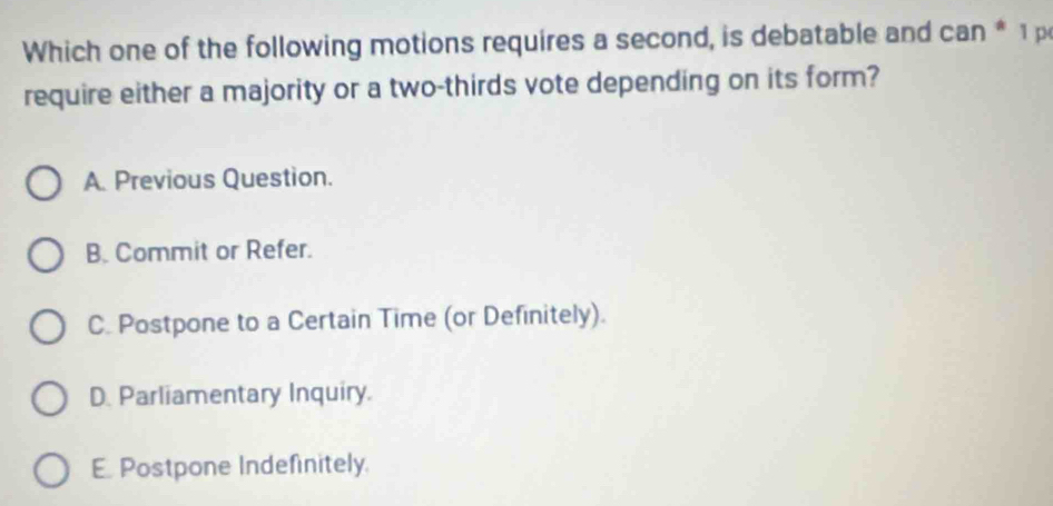 Which one of the following motions requires a second, is debatable and can * 1 p
require either a majority or a two-thirds vote depending on its form?
A. Previous Question.
B. Commit or Refer.
C. Postpone to a Certain Time (or Definitely).
D. Parliamentary Inquiry.
E. Postpone Indefinitely.