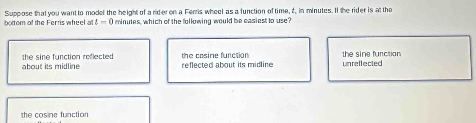 Suppose that you want to model the height of a rider on a Ferris wheel as a function of time, t, in minutes. If the rider is at the
bottom of the Ferris wheel at t=0 minutes, which of the following would be easiest to use?
the sine function reflected the cosine function the sine function
about its midline reflected about its midline unreflected
the cosine function