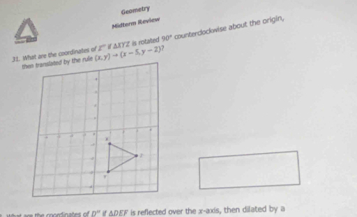 Geometry 
Midterm Review 
31. What are the coordinates of (x,y)to (x-5,y-2) Z'' △ XYZ is rotated 90° counterdockwise about the origin, 
□ 
h e th e coordinates of D'' if △ DEF is reflected over the x-axis, then dilated by a