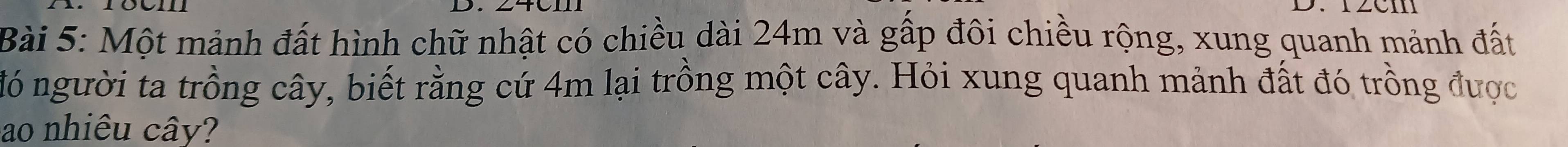 CI 
Bài 5: Một mảnh đất hình chữ nhật có chiều dài 24m và gấp đôi chiều rộng, xung quanh mảnh đất 
đó người ta trồng cây, biết rằng cứ 4m lại trồng một cây. Hỏi xung quanh mảnh đất đó trồng được 
ao nhiêu cây?