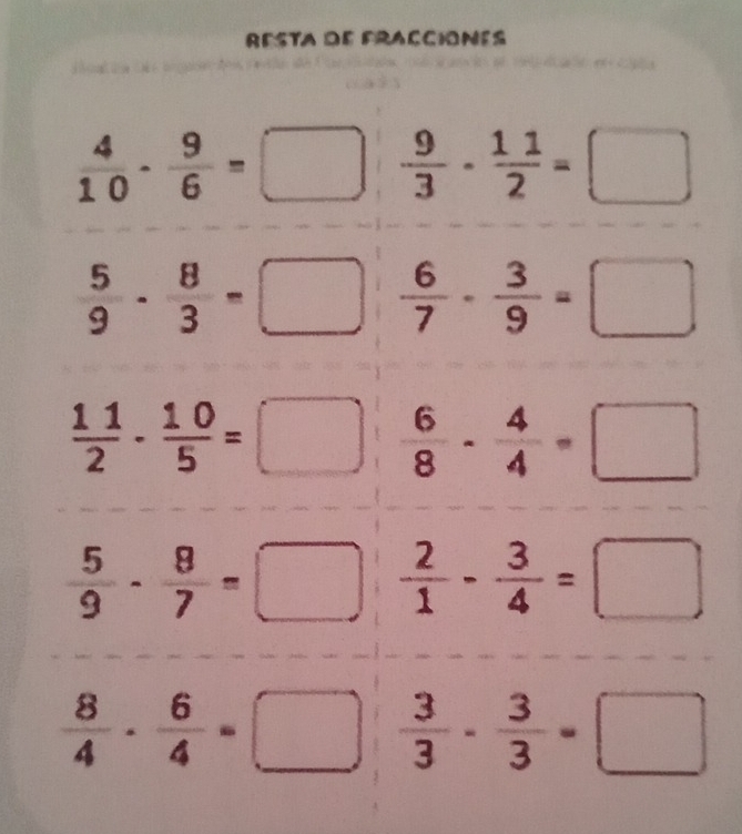 RESTA dE FRACCiONES
 4/10 - 9/6 = □  9/3 - 11/2 =□
 5/9 - 8/3 =□  6/7 - 3/9 =□
 11/2 - 10/5 =□  6/8 - 4/4 =□
 5/9 - 8/7 =□  2/1 - 3/4 =□
 8/4 - 6/4 =□  3/3 - 3/3 =□