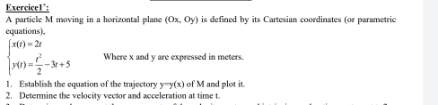 Exercice1^(:
A particle M moving in a horizontal plane (0x,0y) is defined by its Cartesian coordinates (or parametric
equations),
beginarray)l x(t)=2t y(t)= t^2/2 -3t+5endarray. Where x and y are expressed in meters.
1. Establish the equation of the trajectory y=y(x) of M and plot it.
2. Determine the velocity vector and acceleration at time t