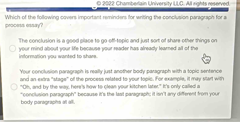 2022 Chamberlain University LLC. All rights reserved.
Which of the following covers important reminders for writing the conclusion paragraph for a
process essay?
The conclusion is a good place to go off-topic and just sort of share other things on
your mind about your life because your reader has already learned all of the
information you wanted to share.
'
Your conclusion paragraph is really just another body paragraph with a topic sentence
and an extra “stage” of the process related to your topic. For example, it may start with
“Oh, and by the way, here’s how to clean your kitchen later.” It’s only called a
“conclusion paragraph” because it’s the last paragraph; it isn’t any different from your
body paragraphs at all.