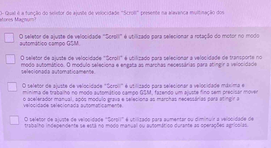 O- Qual é a função do seletor de ajuste de velocidade "Scroll" presente na alavanca multinação dos
atores Magnum?
O seletor de ajuste de velocidade “Scroll” é utilizado para selecionar a rotação do motor no modo
automático campo GSM.
O seletor de ajuste de velocidade “Scroll” é utilizado para selecionar a velocidade de transporte no
modo automático, O modulo seleciona e engata as marchas necessárias para atingir a velocidade
selecionada automaticamente.
O seletor de ajuste de velocidade “Scroll” é utilizado para selecionar a velocidade máxima e
minima de trabalho no modo automático campo GSM, fazendo um ajuste fino sem precisar mover
o acelerador manual, após modulo grava e seleciona as marchas necessárias para atíngir a
velocidade selecionada automaticamente.
O seletor de ajuste de velocidade “Scroll” é utilizado para aumentar ou diminuir a velocidade de
trabalho independente se está no modo manual ou automático durante as operações agrícolas.