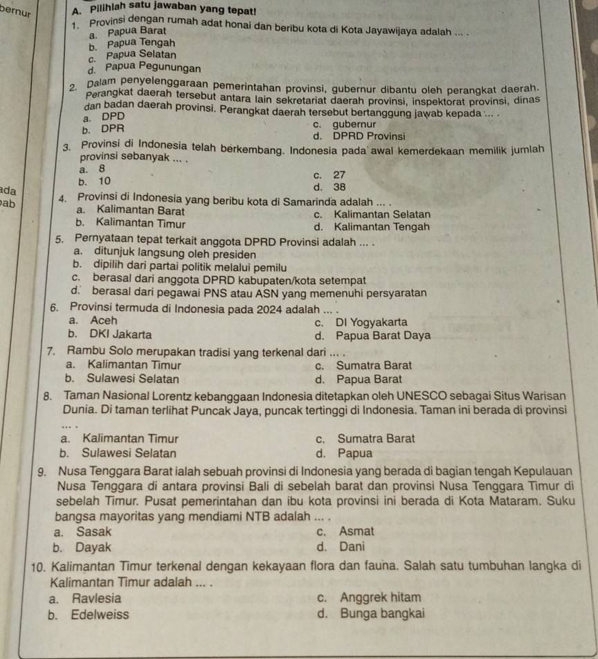 bernur A. Pilihlah satu jawaban yang tepat!
1. Provinsi dengan rumah adat honai dan beribu kota di Kota Jayawijaya adalah ... .
a. Papua Barat
b. Papua Tengah
c. Papua Selatan
d. Papua Pegunungan
2. Dalam penyelenggaraan pemerintahan provinsi, gubernur dibantu oleh perangkat daerah.
Perangkat daerah tersebut antara lain sekretariat daerah provinsi, inspektorat provinsi, dinas
dan badan daerah provinsi. Perangkat daerah tersebut bertanggung jawab kepada ... .
a. DPD
b. DPR c. gubernur
d. DPRD Provinsi
3. Provinsi di Indonesia telah berkembang. Indonesia pada awal kemerdekaan memilik jumlah
provinsi sebanyak ... .
a. 8
b. 10 d. 38 c. 27
ada
ab 4. Provinsi di Indonesia yang beribu kota di Samarinda adalah ... .
a. Kalimantan Barat c. Kalimantan Selatan
b. Kalimantan Timur d. Kalimantan Tengah
5. Pernyataan tepat terkait anggota DPRD Provinsi adalah ... .
a. ditunjuk langsung oleh presiden
b. dipilih dari partai politik melalui pemilu
c. berasal dari anggota DPRD kabupaten/kota setempat
d. berasal dari pegawai PNS atau ASN yang memenuhi persyaratan
6. Provinsi termuda di Indonesia pada 2024 adalah ... .
a. Aceh c. DI Yogyakarta
b. DKI Jakarta d. Papua Barat Daya
7. Rambu Solo merupakan tradisi yang terkenal dari ... .
a. Kalimantan Timur c. Sumatra Barat
b. Sulawesi Selatan d. Papua Barat
8. Taman Nasional Lorentz kebanggaan Indonesia ditetapkan oleh UNESCO sebagai Situs Warisan
Dunia. Di taman terlihat Puncak Jaya, puncak tertinggi di Indonesia. Taman ini berada di provinsi
a. Kalimantan Timur c. Sumatra Barat
b. Sulawesi Selatan d. Papua
9. Nusa Tenggara Barat ialah sebuah provinsi di Indonesia yang berada di bagian tengah Kepulauan
Nusa Tenggara di antara provinsi Bali di sebelah barat dan provinsi Nusa Tenggara Timur di
sebelah Timur. Pusat pemerintahan dan ibu kota provinsi ini berada di Kota Mataram. Suku
bangsa mayoritas yang mendiami NTB adalah_
a. Sasak c. Asmat
b. Dayak d. Dani
10. Kalimantan Timur terkenal dengan kekayaan flora dan fauna. Salah satu tumbuhan langka di
Kalimantan Timur adalah ... .
a. Ravlesia c. Anggrek hitam
b. Edelweiss d. Bunga bangkai