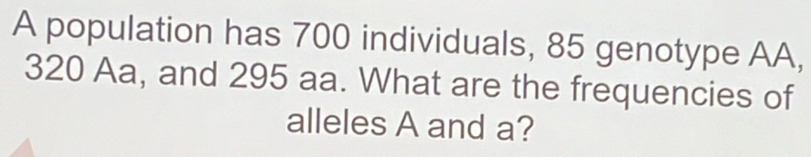 A population has 700 individuals, 85 genotype AA,
320 Aa, and 295 aa. What are the frequencies of 
alleles A and a?