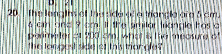 21
20. The lengths of the side of a triangle are 5 cm.
6 cm and 9 cm. If the similar triangle has a 
perimeter of 200 cm, what is the measure of 
the longest side of this triangle?