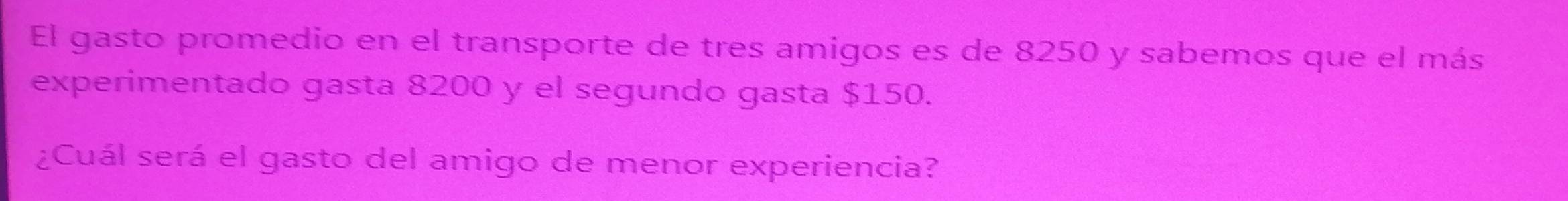 El gasto promedio en el transporte de tres amigos es de 8250 y sabemos que el más 
experimentado gasta 8200 y el segundo gasta $150. 
¿Cuál será el gasto del amigo de menor experiencia?