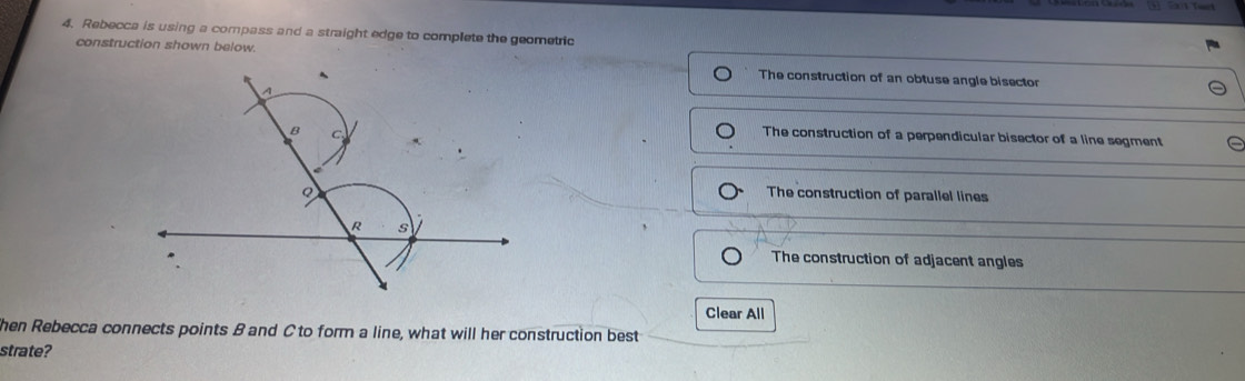 Rebecca is using a compass and a straight edge to complete the geometric
construction shown below.
The construction of an obtuse angle bisector
The construction of a perpendicular bisector of a line segment
The construction of parallel lines
The construction of adjacent angles
Clear All
hen Rebecca connects points B and C to form a line, what will her construction best
strate?