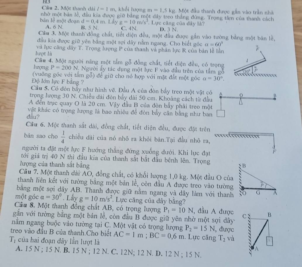 H3
Câu 2. Một thanh dài l=1m , khổi lượng m=1,5kg :. Một đầu thanh được gần vào trần nhà
nhờ một bản lề, đầu kia được giữ bằng một dây treo thẳng đứng. Trọng tâm của thanh cách
bản lễ một đoạn d=0,4m Lầy g=10m/s^2. Lực căng của dây là?
A. 6 N. B. 5 N. C. 4N. D. 3 N.
Câu 3. Một thanh đồng chất, tiết diện đều, một đầu được gắn vào tường bằng một bản lẻ,
đầu kia được giữ yên bằng một sợi dây nằm ngang. Cho biết góc alpha =60°
và lực căng dây T. Trọng lượng P của thanh và phản lực R của bản lễ lần
lượt là
Câu 4. Một người nâng một tấm gỗ đồng chất, tiết diện đều, có trọng
lượng P=200N V. Người ấy tác dụng một lực F vào đầu trên của tấm gỗ
(vuông góc với tấm gỗ) để giữ cho nó hợp với mặt đất một góc alpha =30°.
Độ lớn lực F bằng ?
Câu 5. Có đòn bẩy như hình vẽ. Đầu A của đòn bầy treo một vật có ^
trọng lượng 30 N. Chiều dài đòn bầy dài 50 cm. Khoảng cách từ đầu
B
A đến trục quay O là 20 cm. Vậy đầu B của đòn bầy phải treo một
vật khác có trọng lượng là bao nhiêu để đòn bầy cân bằng như ban □
đầu?
Câu 6. Một thanh sắt dài, đồng chất, tiết diện đều, được đặt trên
                   
bàn sao cho  1/4  chiều dài của nó nhô ra khỏi bàn.Tại đầu nhô ra,
người ta đặt một lực F hướng thẳng đứng xuống dưới. Khi lực đạt
F
tới giá trị 40 N thì đầu kia của thanh sắt bắt đầu bênh lên. Trọng
lượng của thanh sắt bằng B
Câu 7. Một thanh dài AO, đồng chất, có khối lượng 1,0 kg. Một đầu O của
thanh liên kết với tường bằng một bản lhat e , còn đầu A được treo vào tường P
bằng một sợi dây AB. Thanh được giữ nằm ngang và dây làm với thanh so G A
một góc alpha =30°. Lấy g=10m/s^2 * Lực căng của dây bằng?
Câu 8. Một thanh đồng chất AB, có trọng lượng P_1=10N , đầu A được 
găn với tường bằng một bản lề, còn đầu B được giữ yên nhờ một sợi dây'
nằm ngang buộc vào tường tại C. Một vật có trọng lượng P_2=15N , được
treo vào đầu B của thanh.Cho biết AC=1m;BC=0,6m. Lực căng T_2 và
T_1 của hai đoạn dây lần lượt là
A. 15 N ; 15 N. B. 15 N ; 12 N. C. 12N; 12 N. D. 12 N ; 15 N.
