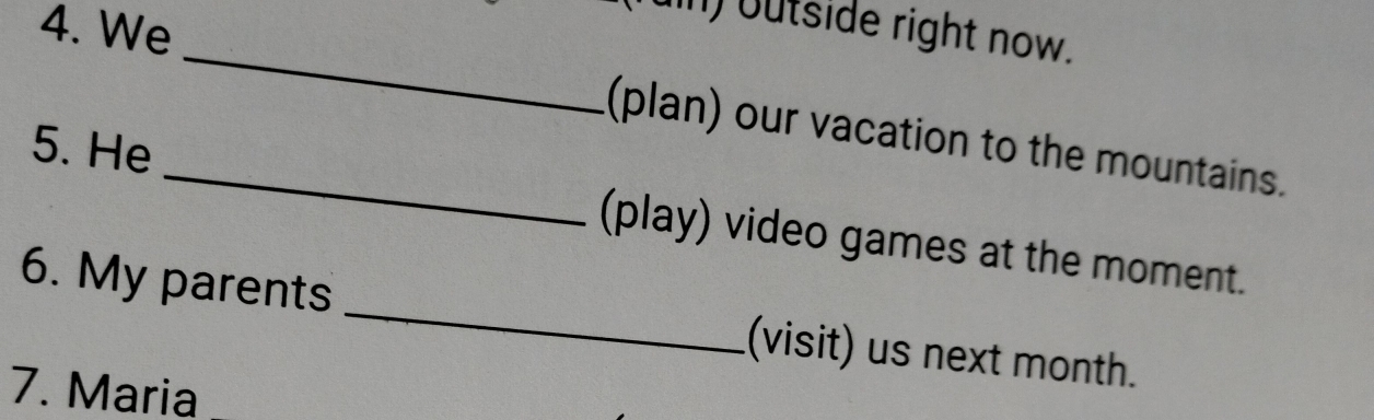 We 
n) outside right now. 
_ 
_(plan) our vacation to the mountains. 
5. He 
(play) video games at the moment. 
6. My parents _(visit) us next month. 
7. Maria