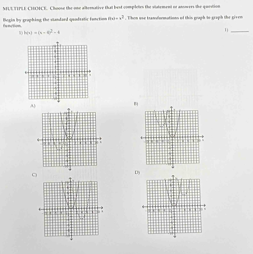 Choose the one alternative that best completes the statement or answers the question 
Begin by graphing the standard quadratic function f(x)=x^2. Then use transformations of this graph to graph the given 
function. 
1) h(x)=(x-4)^2-4
1)_ 
A) 
B) 

C) 
D)