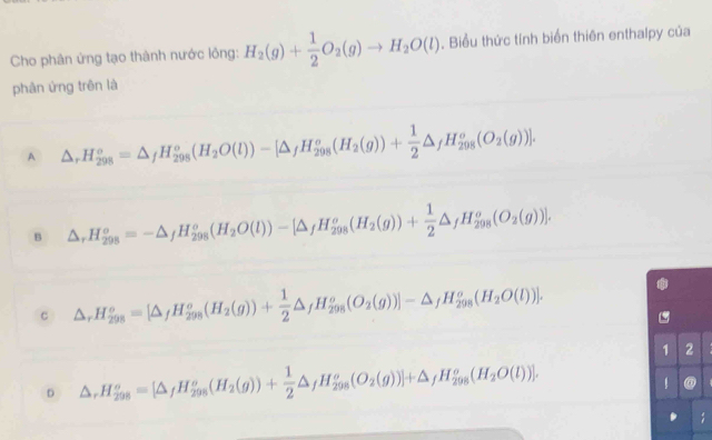 Cho phân ứng tạo thành nước lông: H_2(g)+ 1/2 O_2(g)to H_2O(l). Biểu thức tính biển thiên enthalpy của
phân ứng trên là
A △ _rH_(298)°=△ _fH_(298)°(H_2O(l))-[△ _fH_(298)°(H_2(g))+ 1/2 △ _fH_(298)°(O_2(g))].
B △ _rH_(298)^o=-△ _fH_(298)^o(H_2O(l))-[△ _fH_(298)^o(H_2(g))+ 1/2 △ _fH_(298)^o(O_2(g))].
c △ _rH_(298)^o=[△ _fH_(298)^o(H_2(g))+ 1/2 △ _fH_(298)^o(O_2(g))]-△ _fH_(298)^o(H_2O(l))].
1 2
D △ ,H_(298)^o=[△ _fH_(298)^o(H_2(g))+ 1/2 △ _fH_(298)^o(O_2(g))]+△ _fH_(298)^o(H_2O(l))]. 
@