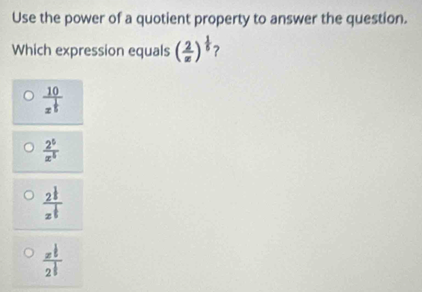 Use the power of a quotient property to answer the question.
Which expression equals ( 2/x )^ 1/5  ?
frac 10x^(frac 1)5
 2^5/x^5 
frac 2^(frac 1)5z^(frac 1)5
frac x^(frac 1)52^(frac 1)5