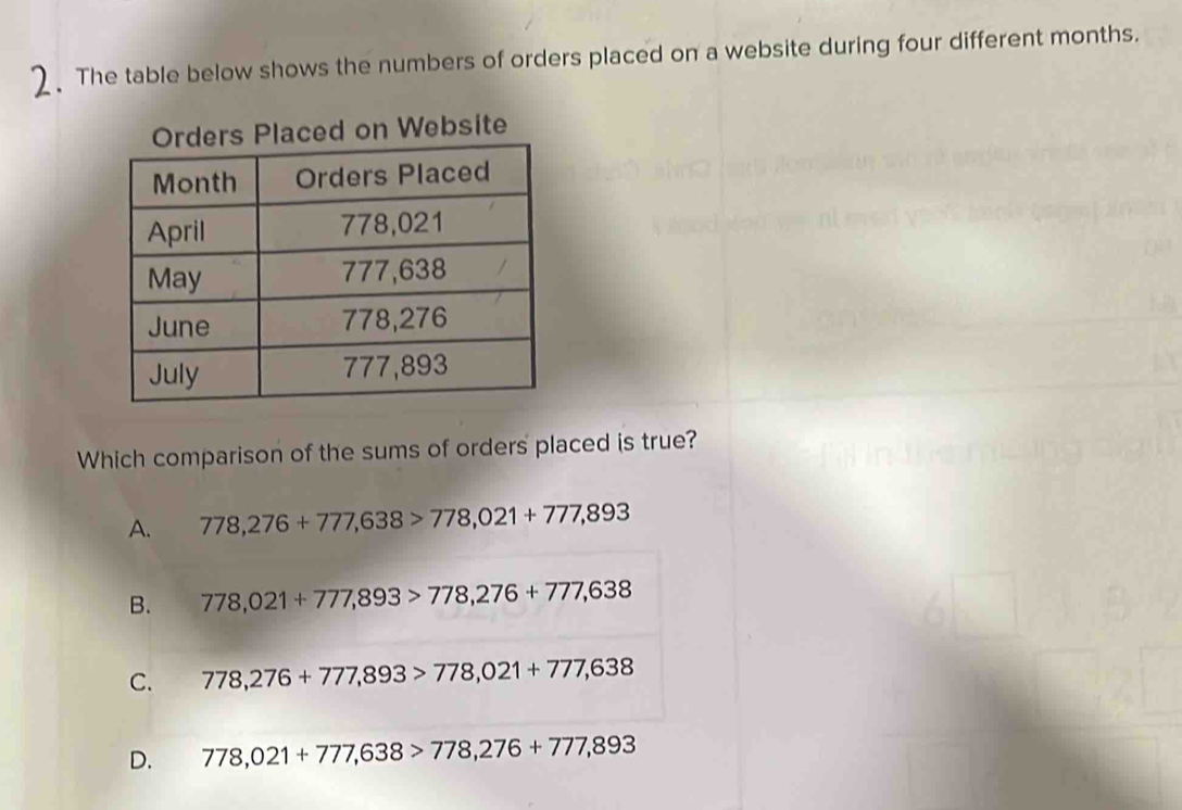 The table below shows the numbers of orders placed on a website during four different months.
ers Placed on Website
Which comparison of the sums of orders placed is true?
A. 778,276+777,638>778,021+777,893
B. 778,021+777,893>778,276+777,638
C. 778,276+777,893>778,021+777,638
D. 778,021+777,638>778,276+777,893