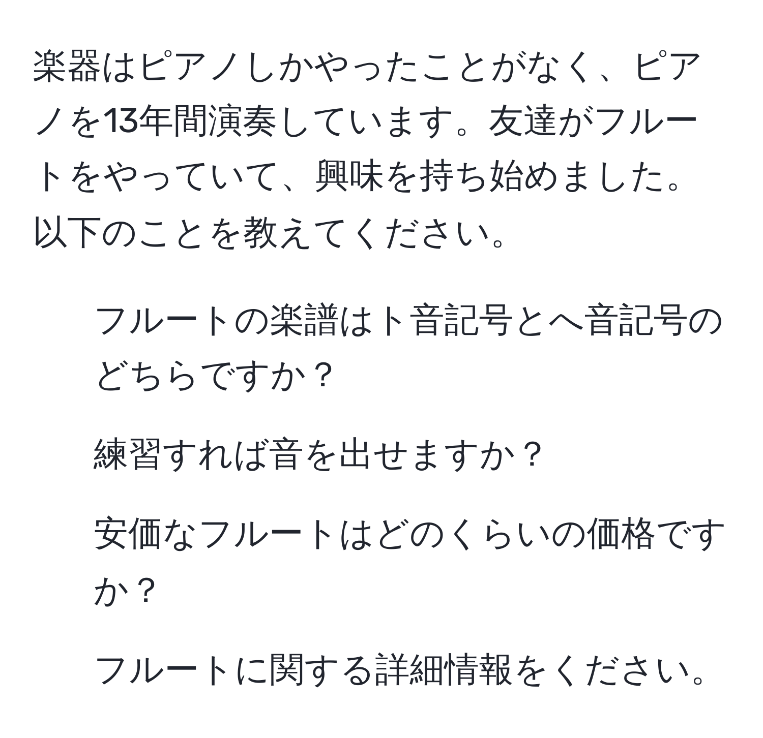 楽器はピアノしかやったことがなく、ピアノを13年間演奏しています。友達がフルートをやっていて、興味を持ち始めました。以下のことを教えてください。  
1. フルートの楽譜はト音記号とへ音記号のどちらですか？  
2. 練習すれば音を出せますか？  
3. 安価なフルートはどのくらいの価格ですか？  
4. フルートに関する詳細情報をください。