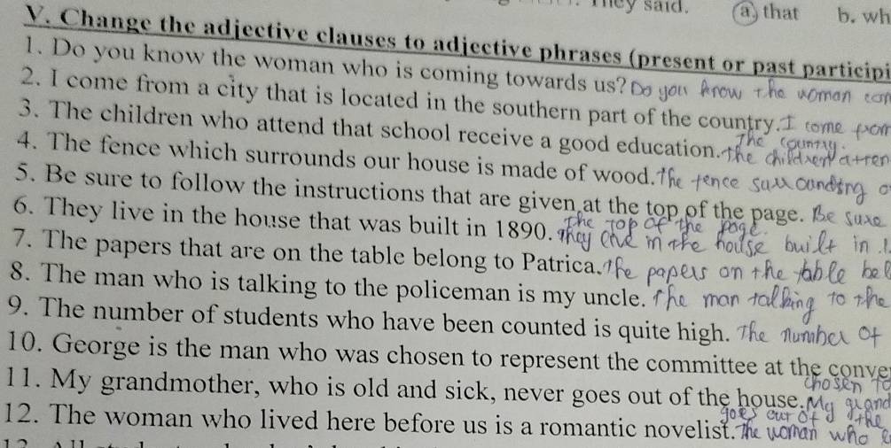 mey said. a) that b. wh 
V. Change the adjective clauses to adjective phrases (present or past participi 
1. Do you know the woman who is coming towards us? 
2. I come from a city that is located in the southern part of the country. 
3. The children who attend that school receive a good education. 
4. The fence which surrounds our house is made of wood. 
5. Be sure to follow the instructions that are given at the top of the pag 
6. They live in the house that was built in 1890. 
7. The papers that are on the table belong to Patrica. 
8. The man who is talking to the policeman is my uncle. 
9. The number of students who have been counted is quite high. 
10. George is the man who was chosen to represent the committee at the conve 
11. My grandmother, who is old and sick, never goes out of the house. 
12. The woman who lived here before us is a romantic novelist. I