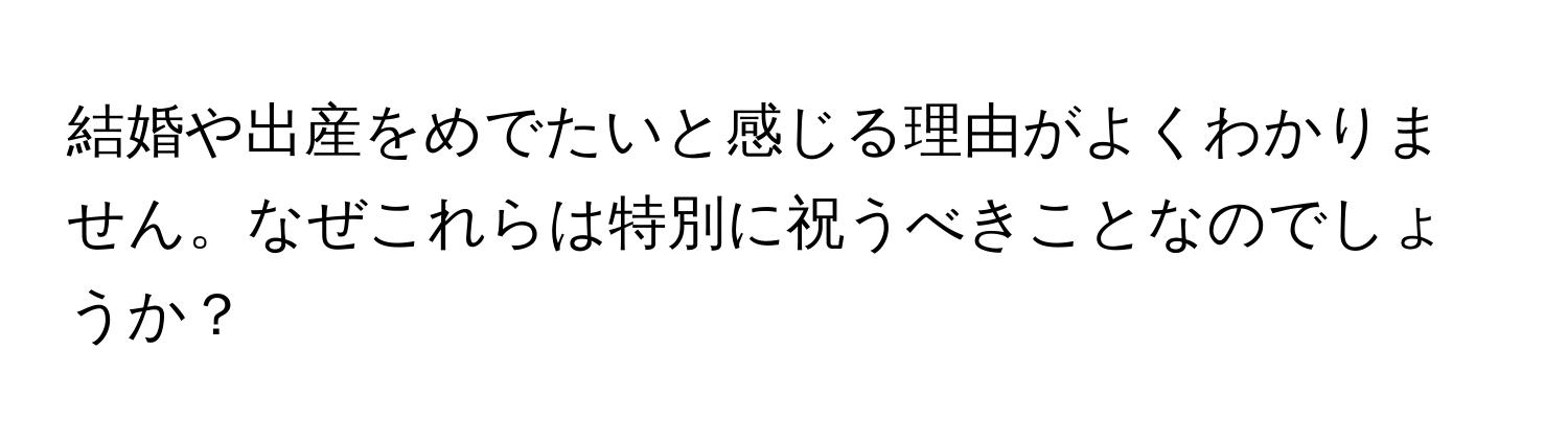 結婚や出産をめでたいと感じる理由がよくわかりません。なぜこれらは特別に祝うべきことなのでしょうか？