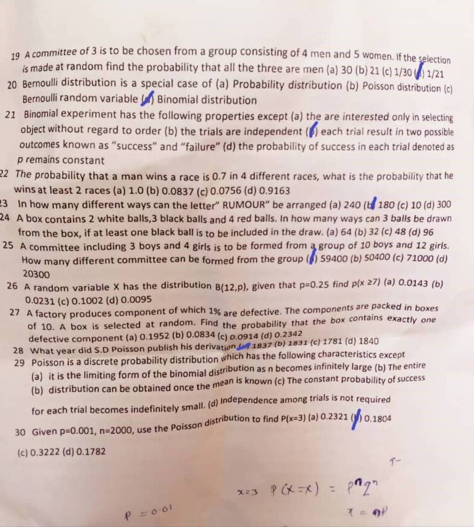 A committee of 3 is to be chosen from a group consisting of 4 men and 5 women. If the selection
is made at random find the probability that all the three are men (a) 30 (b) 21 (c) 1/30 (4) 1/21
20 Bernoulli distribution is a special case of (a) Probability distribution (b) Poisson distribution (c)
Bernoulli random variable (d) Binomial distribution
21 Binomial experiment has the following properties except (a) the are interested only in selecting
object without regard to order (b) the trials are independent ( (p) each trial result in two possible
outcomes known as “success” and “failure” (d) the probability of success in each trial denoted as
p remains constant
22 The probability that a man wins a race is 0.7 in 4 different races, what is the probability that he
wins at least 2 races (a) 1.0 (b) 0.0837 (c) 0.0756 (d) 0.9163
23 In how many different ways can the letter” RUMOUR” be arranged (a) 240 (b. 180 (c) 10 (d) 300
24 A box contains 2 white balls,3 black balls and 4 red balls. In how many ways can 3 balls be drawn
from the box, if at least one black ball is to be included in the draw. (a) 64 (b) 32 (c) 48 (d) 96
25 A committee including 3 boys and 4 girls is to be formed from a group of 10 boys and 12 girls.
How many different committee can be formed from the group (g) 59400 (b) 50400 (c) 71000 (d)
20300
26 A random variable X has the distribution B(12,p) , given that p=0.25 find p(x≥ 7) (a) 0.0143 (b)
0.0231 (c) 0.1002 (d) 0.0095
27 A factory produces component of which 1% are defective. The components are packed in boxes
of 10. A box is selected at random. Find the probability that the box contains exactly one
defective component (a) 0.1952 (b) 0.0834 (c) 0.0914 (d) 0.2342
28 What year did S.D Poisson publish his derivation (f 1837 (b) 1831 (c) 1781 (d) 1840
29 Poisson is a discrete probability distribution which has the following characteristics except
(a) it is the limiting form of the binomial distribution as n becomes infinitely large (b) The entire
(b) distribution can be obtained once the mean is known (c) The constant probability of success
for each trial becomes indefinitely small. (d) Independence among trials is not required
30 Given p=0.001,n=2000 , use the Poisson distribution to find P(x=3) (a) 0.23 21 (B) 0.1804
(c) 0.3222 (d) 0.1782