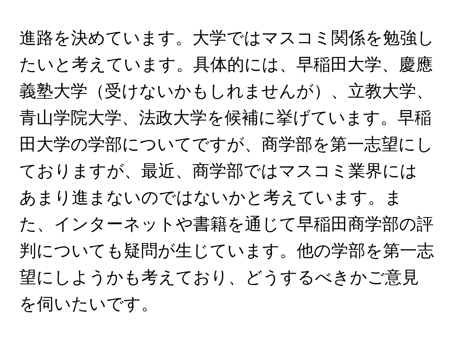 進路を決めています。大学ではマスコミ関係を勉強したいと考えています。具体的には、早稲田大学、慶應義塾大学受けないかもしれませんが、立教大学、青山学院大学、法政大学を候補に挙げています。早稲田大学の学部についてですが、商学部を第一志望にしておりますが、最近、商学部ではマスコミ業界にはあまり進まないのではないかと考えています。また、インターネットや書籍を通じて早稲田商学部の評判についても疑問が生じています。他の学部を第一志望にしようかも考えており、どうするべきかご意見を伺いたいです。