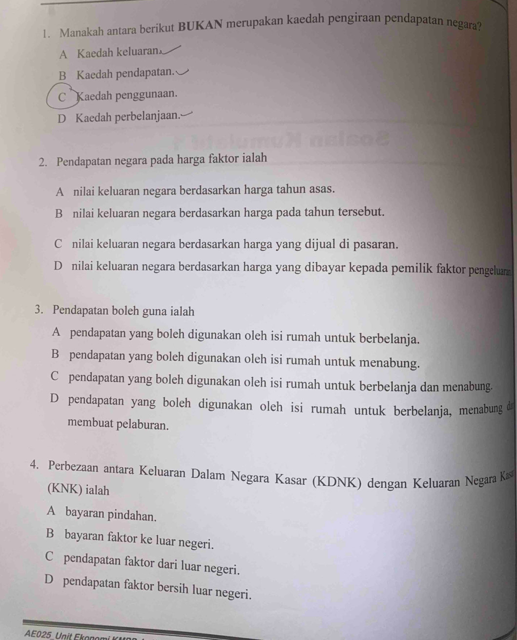 Manakah antara berikut BUKAN merupakan kaedah pengiraan pendapatan negara?
A Kaedah keluaran
B Kaedah pendapatan.
C Kaedah penggunaan.
D Kaedah perbelanjaan.
2. Pendapatan negara pada harga faktor ialah
A nilai keluaran negara berdasarkan harga tahun asas.
B nilai keluaran negara berdasarkan harga pada tahun tersebut.
C nilai keluaran negara berdasarkan harga yang dijual di pasaran.
D nilai keluaran negara berdasarkan harga yang dibayar kepada pemilik faktor pengeluarz
3. Pendapatan boleh guna ialah
A pendapatan yang boleh digunakan oleh isi rumah untuk berbelanja.
B pendapatan yang boleh digunakan oleh isi rumah untuk menabung.
C pendapatan yang boleh digunakan oleh isi rumah untuk berbelanja dan menabung.
D pendapatan yang boleh digunakan oleh isi rumah untuk berbelanja, menabung d
membuat pelaburan.
4. Perbezaan antara Keluaran Dalam Negara Kasar (KDNK) dengan Keluaran Negara Kas
(KNK) ialah
A bayaran pindahan.
B bayaran faktor ke luar negeri.
C pendapatan faktor dari luar negeri.
D pendapatan faktor bersih luar negeri.
AE025 Unit Ekonomi