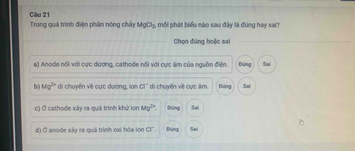 Trong quá trình điện phân nóng chảy MgCl_2 , mỗi phát biểu nào sau đây là đúng hay sai?
Chọn đúng hoặc sai
a) Anode nối với cực dương, cathode nối với cực âm của nguồn điện. Đúng Sai
b) Mg^(2+) di chuyển về cực dương, ion Cl¯ di chuyển về cực âm. Đúng Sai
c) Ở cathode xảy ra quá trình khứ ion Mg^(2+). Đúng Sai
d) Ở anode xảy ra quá trình oxi hóa ion Cl. Đúng Sai