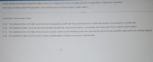 Decide whether the following statement makes sense (or is clearly true) or does not make sesse (or is clearly false). Explam your reasoning
In the wild, we always expect the popolation of any animal species to follow a logistic groath pattern. 
Choose the correct answer below
A. This statement does not make sense because the population grouts rate of any animal species is wither decreasing or increasing at a constant rate.
8. This statement makes sense because the population growth rate of any animal species is predictable and rarety varies from a logistic growth pattern
C. This statement does not make sense because a logistic model assumes that the growth rate automatically adjusts as the population approaches the canying capacity
D. This statement makes sense because a logistic growth pattern is based on priviously collected dala