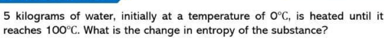 5 kilograms of water, initially at a temperature of 0°C , is heated until it 
reaches 100°C. What is the change in entropy of the substance?