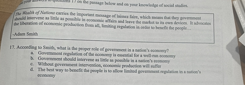 your alswers to questions 17 on the passage below and on your knowledge of social studies.
The Wealth of Nations carries the important message of laissez faire, which means that they government
should intervene as little as possible in economic affairs and leave the market to its own devices. It advocates
the liberation of economic production from all, limiting regulation in order to benefit the people…
-Adam Smith
17. According to Smith, what is the proper role of government in a nation’s economy?
a. Government regulation of the economy is essential for a well-run economy
b. Government should intervene as little as possible in a nation’s economy
c. Without government intervention, economic production will suffer
d. The best way to benefit the people is to allow limited government regulation in a nation’s
economy