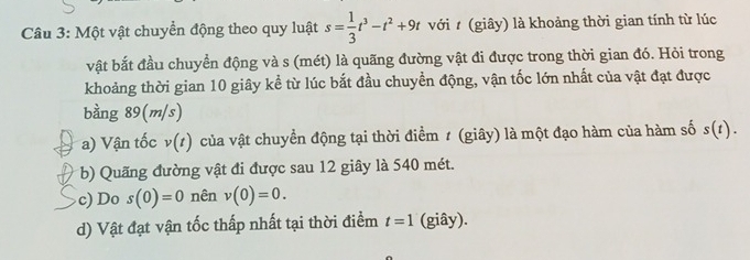 Một vật chuyển động theo quy luật s= 1/3 t^3-t^2+9t với t (giây) là khoảng thời gian tính từ lúc 
vật bắt đầu chuyển động và s (mét) là quãng đường vật đi được trong thời gian đó. Hỏi trong 
khoảng thời gian 10 giây kể từ lúc bắt đầu chuyền động, vận tốc lớn nhất của vật đạt được 
bằng 89(m/s) 
a) Vận tốc v(t) của vật chuyển động tại thời điểm 1 (giây) là một đạo hàm của hàm số s(t). 
b) Quãng đường vật đi được sau 12 giây là 540 mét. 
c) Do s(0)=0 nên v(0)=0. 
d) Vật đạt vận tốc thấp nhất tại thời điểm t=1 (giây).