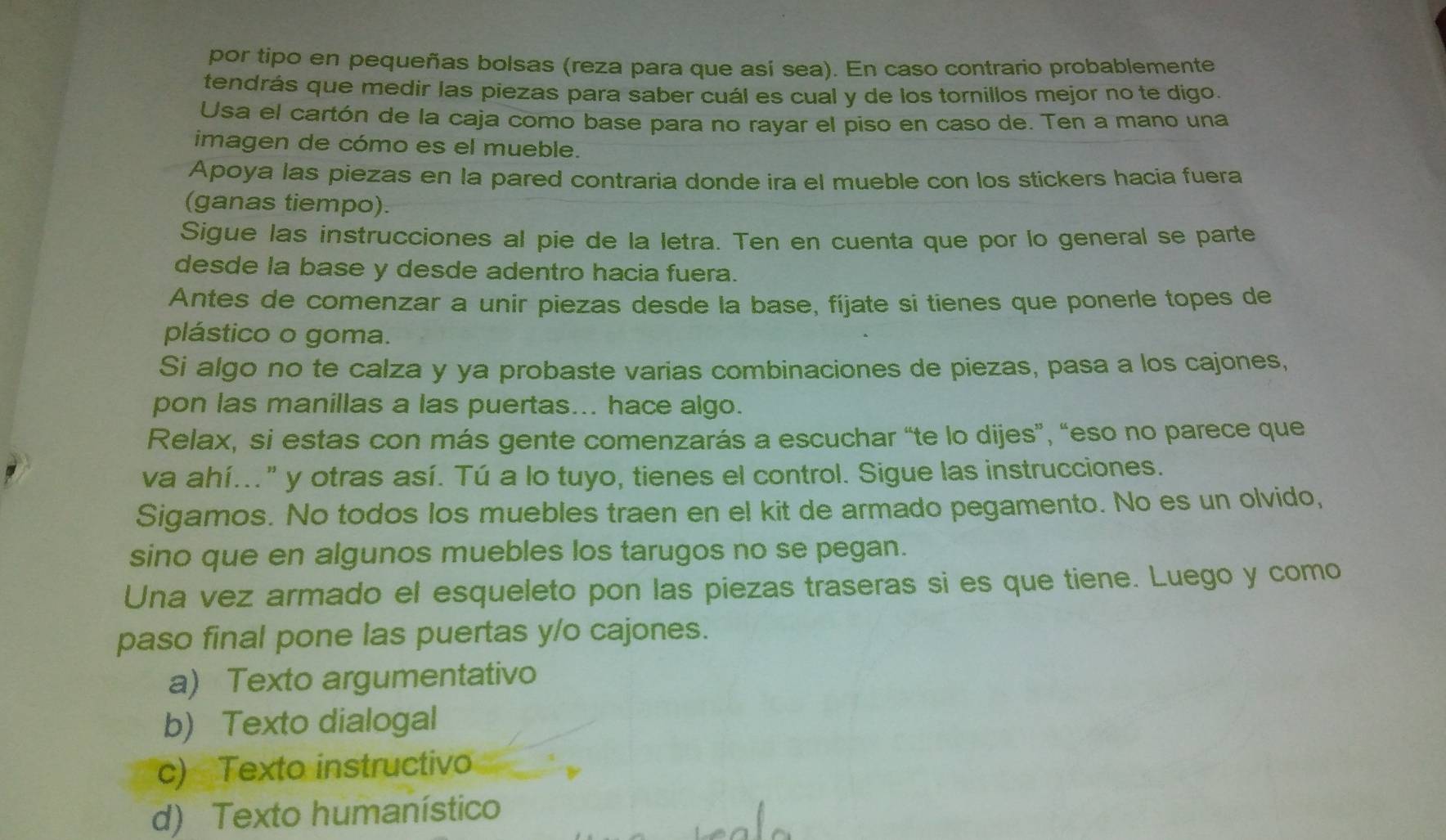 por tipo en pequeñas bolsas (reza para que así sea). En caso contrario probablemente
tendrás que medir las piezas para saber cuál es cual y de los tornillos mejor no te digo.
Usa el cartón de la caja como base para no rayar el piso en caso de. Ten a mano una
imagen de cómo es el mueble.
Apoya las piezas en la pared contraria donde ira el mueble con los stickers hacia fuera
(ganas tiempo).
Sigue las instrucciones al pie de la letra. Ten en cuenta que por lo general se parte
desde la base y desde adentro hacia fuera.
Antes de comenzar a unir piezas desde la base, fíjate si tienes que ponerle topes de
plástico o goma.
Si algo no te calza y ya probaste varias combinaciones de piezas, pasa a los cajones,
pon las manillas a las puertas... hace algo.
Relax, si estas con más gente comenzarás a escuchar “te lo dijes”, “eso no parece que
va ahí..." y otras así. Tú a lo tuyo, tienes el control. Sigue las instrucciones.
Sigamos. No todos los muebles traen en el kit de armado pegamento. No es un olvido,
sino que en algunos muebles los tarugos no se pegan.
Una vez armado el esqueleto pon las piezas traseras si es que tiene. Luego y como
paso final pone las puertas y/o cajones.
a) Texto argumentativo
b) Texto dialogal
c) Texto instructivo
d) Texto humanístico