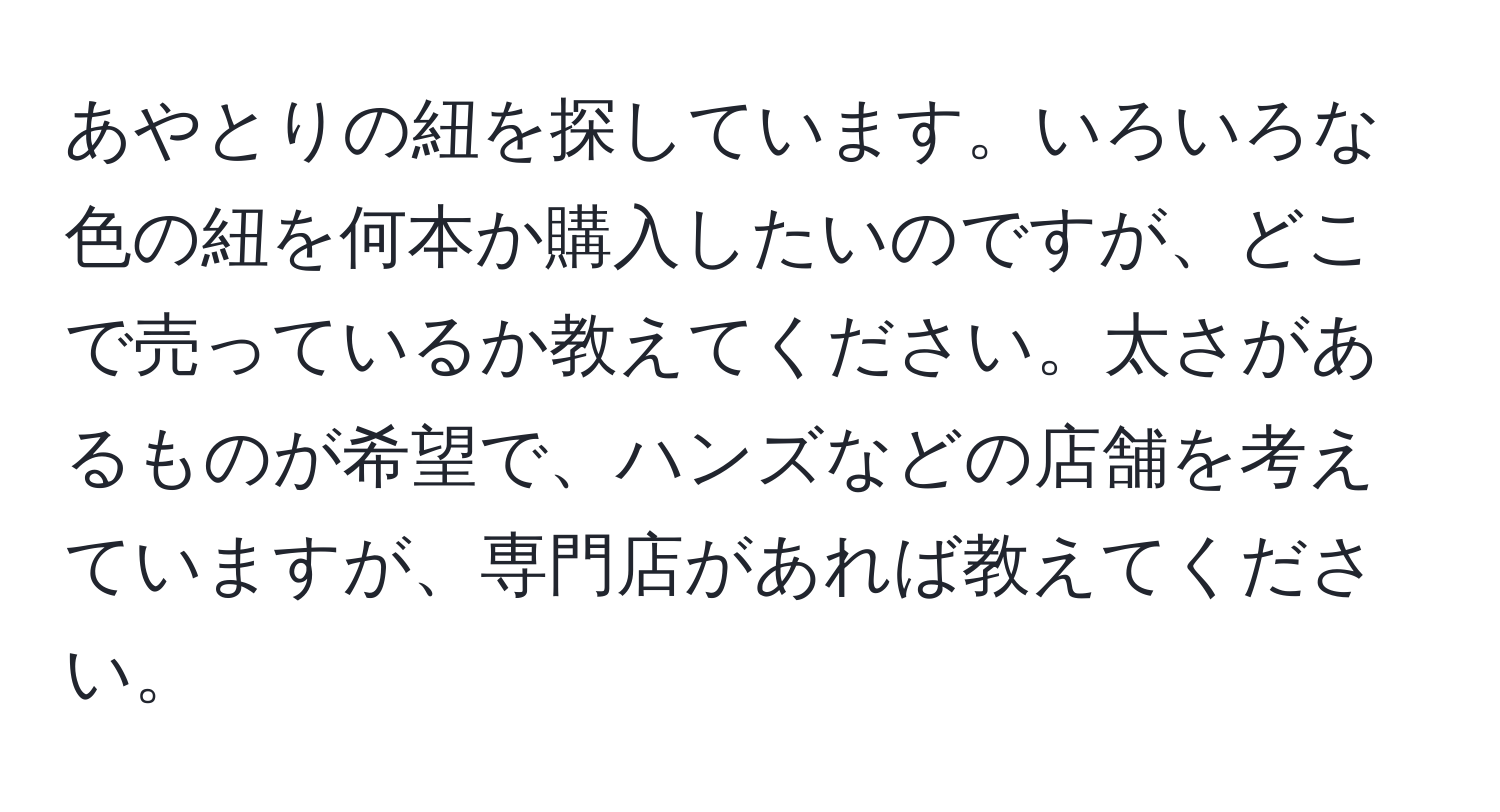 あやとりの紐を探しています。いろいろな色の紐を何本か購入したいのですが、どこで売っているか教えてください。太さがあるものが希望で、ハンズなどの店舗を考えていますが、専門店があれば教えてください。