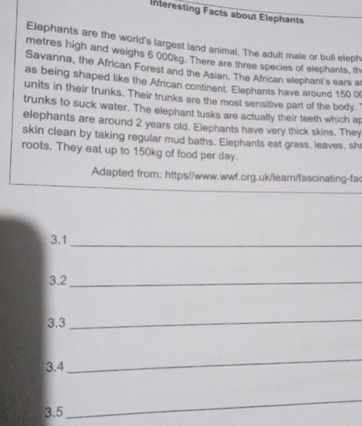 Interesting Facts about Elephants 
Elephants are the world's largest land animal. The adult male or bull eleph 
metres high and weighs 6 000kg. There are three species of elephants, th 
Savanna, the African Forest and the Asian. The African elephant's ears a 
as being shaped like the African continent. Elephants have around 150 0
units in their trunks. Their trunks are the most sensitive part of the body. " 
trunks to suck water. The elephant tusks are actually their teeth which ap 
elephants are around 2 years old. Elephants have very thick skins. They 
skin clean by taking regular mud baths. Elephants eat grass, leaves, shr 
roots. They eat up to 150kg of food per day. 
Adapted from: https//www.wwf.org.uk/learn/fascinating-fac 
3.1 
_ 
3. 2 _ 
3. 3
_ 
3. 4
_ 
3. 5
_