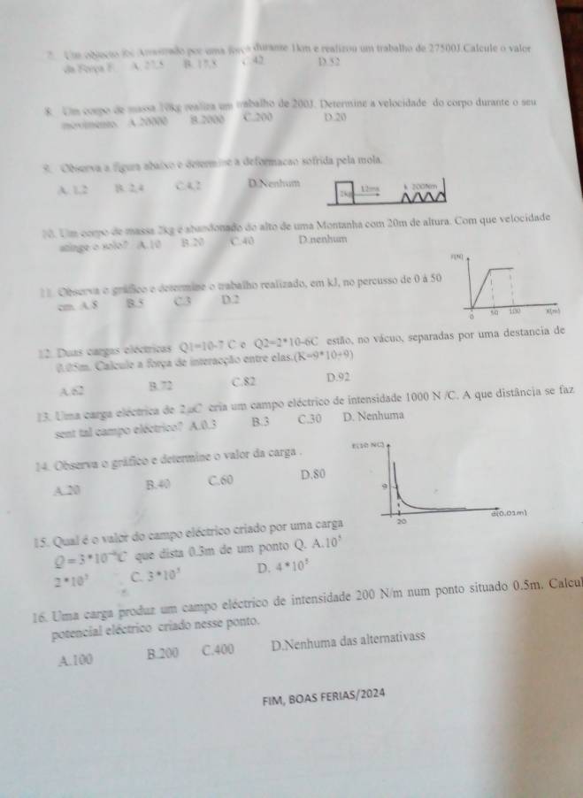 objecão de Amsetado por uma forço durame 1km e realizou um trabalho de 27500J.Calcule o valor
da Força F. A. 27.5 B. 17.5 c 42 D.52
8 Um corpo de massa V9kg raliza um vabalho de 200J. Determine a velocidade do corpo durante o seu
moximento. A 20000 8.2000 C.200 D.20
9. Observa a fígura abaixo e determine a deformação sofrida pela mola.
A. 1,2 B. 2, 4 C4,2 DiNenhum 12=s k 2005m
1. Um como de massa 2kg é abandonado do alto de uma Montanha com 20m de altura. Com que velocidade
atinge o solo? A.10 B. N C. 40 D.nenhum
= Observa o gráfico e determine o trabalho realizado, em kJ, no percusso de 0 à 50
cm. A. 8 8.5 C3 D.2
12. Duas cargas oléctricas QI=10-7C Q2=2^*10-6C estão, no vácuo, separadas por uma destancia de
0.05m. Calcule a força de interacção entre elas. (K=9*10+9)
A.82 B. 72 C.82 D.92
3. Uma carga eléctrica de 2aC cria um campo eléctrico de intensidade 1000 N /C. A que distância se faz
sent tal campo eléctrico? A.0.3 B. 3 C.30 D. Nenhuma
14. Observa o gráfico e determine o valor da carga . E(
A.20 B.40 C.60 D.80
15. Qual é o valor do campo eléctrico criado por uma carga
Q=3*10^(-4)C que dista 0.3m de um ponto Q. A.10°
2· 10^3 C. 3· 10^3 D. 4^*10^5
16. Uma carga produz um campo eléctrico de intensidade 200 N/m num ponto situado 0.5m. Calcul
potencial eléctrico criado nesse ponto.
A.100 B.200 C.400 D.Nenhuma das alternativass
FIM, BOAS FERIAS/2024