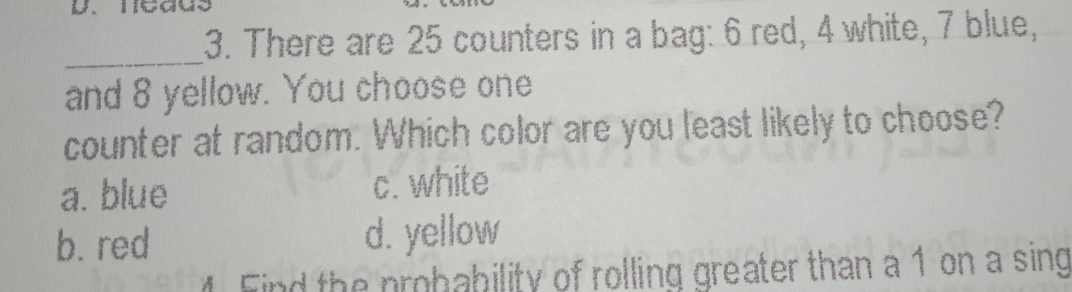 There are 25 counters in a bag: 6 red, 4 white, 7 blue,
_
and 8 yellow. You choose one
counter at random. Which color are you least likely to choose?
a.blue
c. white
b. red d. yellow
Find the nmhability of rolling greater than a 1 on a sing