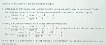 Calculale the rise over the run for arry of the right riangles: 
1 - in Fig, 4.5a, all three kriangles are congruent since the corresponding legs have the same length. The two 
triangles drawn above the lime and the trangle drawn below the line have the calculaled slope of
m= changeiny/changeinx = down4/right3 = (-4)/3 =- 4/3 
2 - In Fig. 4.56, the reduced slope for the triangle drawn above the line is
m= changeiny/chanerinx = down8/right6 = (-8)/6 =- 4/3 . The reduced slope for the triangle drawn below the 
neis m= changeiny/changeinx = down12/right9 = (-12)/9 =- 4/3 . 
As with Fig, 4,4a-b, both tangles in Flg. 4.5b are similar to the triangles in Fig. 4.5a, since all conresponding legs 
are proportional .