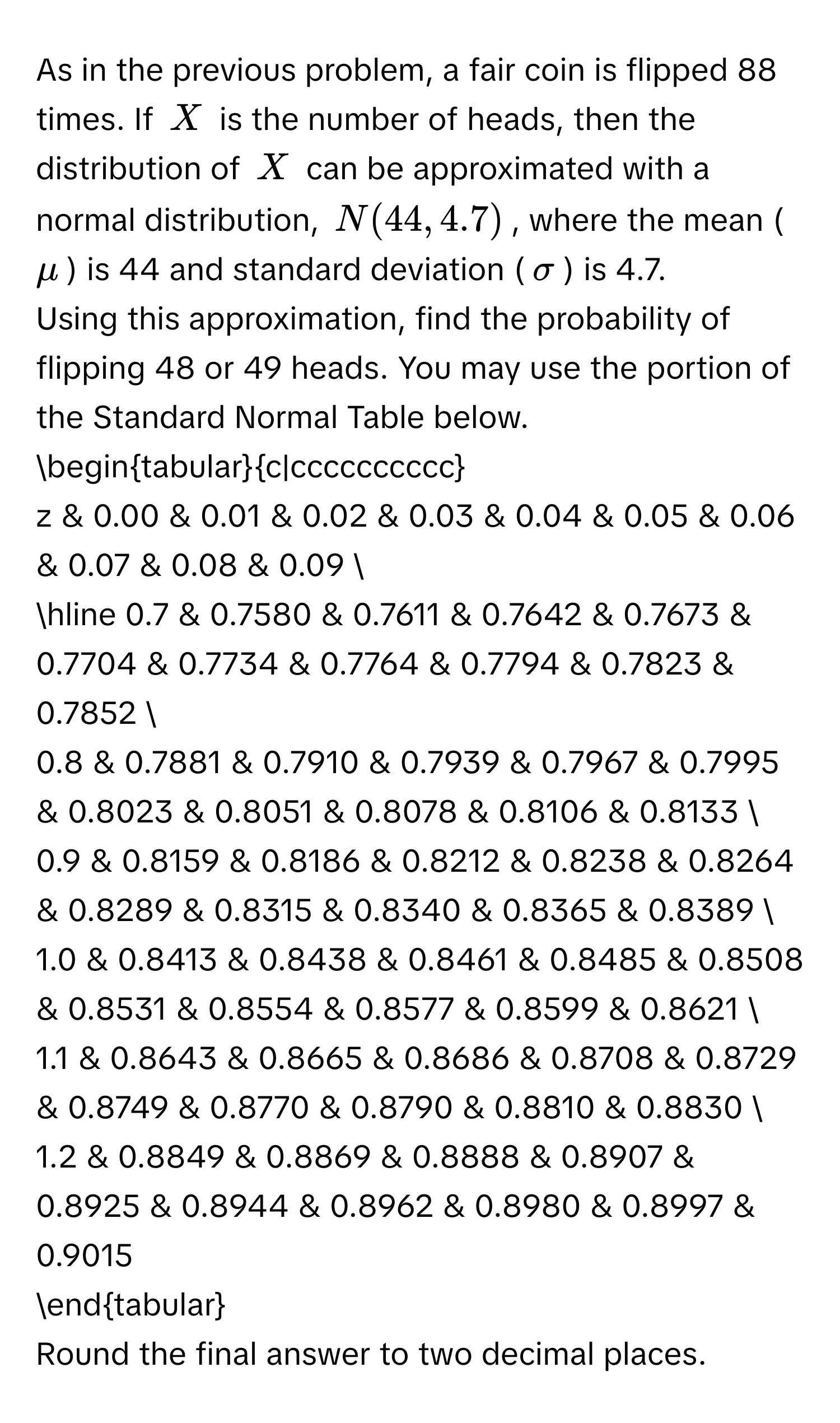 As in the previous problem, a fair coin is flipped 88 times. If $X$ is the number of heads, then the distribution of $X$ can be approximated with a normal distribution, $N(44,4.7)$, where the mean ($mu$) is 44 and standard deviation ($sigma$) is 4.7. 
Using this approximation, find the probability of flipping 48 or 49 heads. You may use the portion of the Standard Normal Table below.

begintabularc|cccccccccc
z & 0.00 & 0.01 & 0.02 & 0.03 & 0.04 & 0.05 & 0.06 & 0.07 & 0.08 & 0.09 
hline 0.7 & 0.7580 & 0.7611 & 0.7642 & 0.7673 & 0.7704 & 0.7734 & 0.7764 & 0.7794 & 0.7823 & 0.7852 
0.8 & 0.7881 & 0.7910 & 0.7939 & 0.7967 & 0.7995 & 0.8023 & 0.8051 & 0.8078 & 0.8106 & 0.8133 
0.9 & 0.8159 & 0.8186 & 0.8212 & 0.8238 & 0.8264 & 0.8289 & 0.8315 & 0.8340 & 0.8365 & 0.8389 
1.0 & 0.8413 & 0.8438 & 0.8461 & 0.8485 & 0.8508 & 0.8531 & 0.8554 & 0.8577 & 0.8599 & 0.8621 
1.1 & 0.8643 & 0.8665 & 0.8686 & 0.8708 & 0.8729 & 0.8749 & 0.8770 & 0.8790 & 0.8810 & 0.8830 
1.2 & 0.8849 & 0.8869 & 0.8888 & 0.8907 & 0.8925 & 0.8944 & 0.8962 & 0.8980 & 0.8997 & 0.9015
endtabular

Round the final answer to two decimal places.